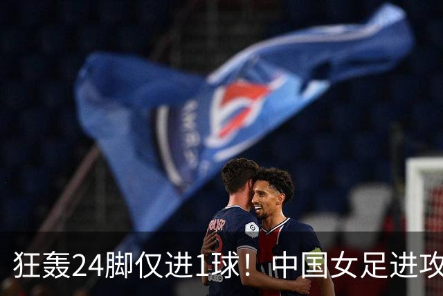 狂轰24脚仅进1球！中国女足进攻效率堪忧无缘亚运连胜
